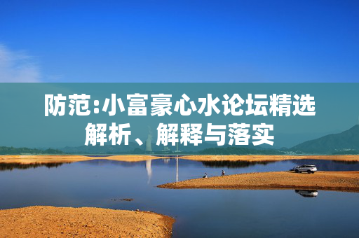 防范:小富豪心水论坛精选解析、解释与落实