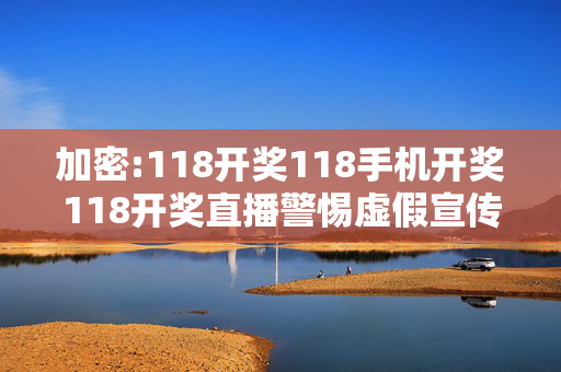 加密:118开奖118手机开奖118开奖直播警惕虚假宣传-全面释义、解释与落实
