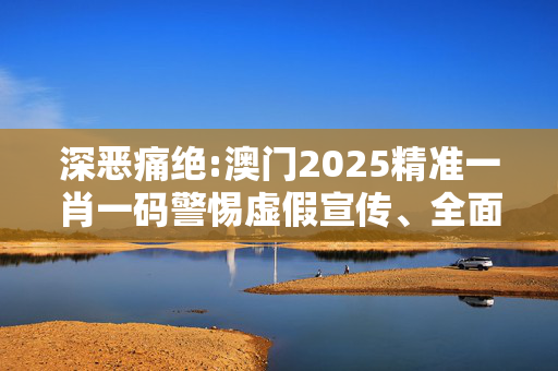 深恶痛绝:澳门2025精准一肖一码警惕虚假宣传、全面解答与解释