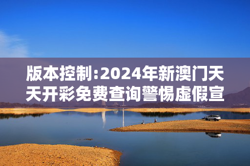 版本控制:2024年新澳门天天开彩免费查询警惕虚假宣传-全面释义