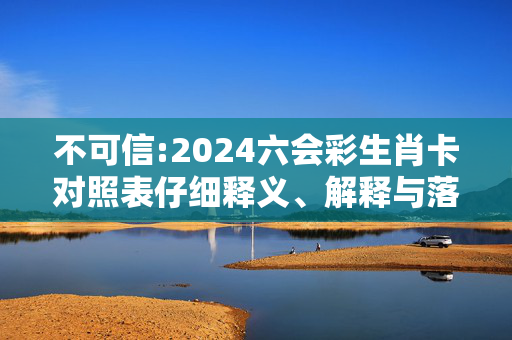 不可信:2024六会彩生肖卡对照表仔细释义、解释与落实