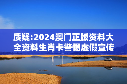 质疑:2024澳门正版资料大全资料生肖卡警惕虚假宣传、全面解答