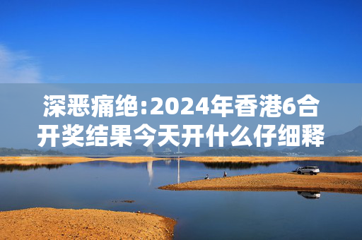 深恶痛绝:2024年香港6合开奖结果今天开什么仔细释义、解释与落实