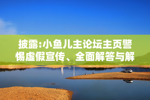 披露:小鱼儿主论坛主页警惕虚假宣传、全面解答与解释