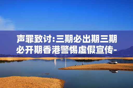 声罪致讨:三期必出期三期必开期香港警惕虚假宣传-全面释义、解释与落实