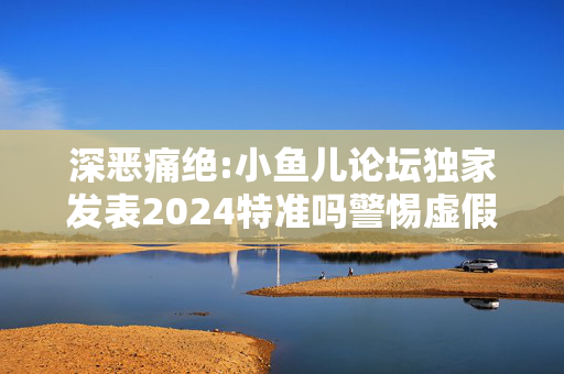 深恶痛绝:小鱼儿论坛独家发表2024特准吗警惕虚假宣传全面释义