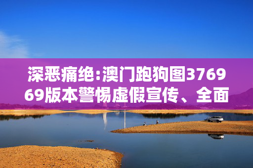 深恶痛绝:澳门跑狗图376969版本警惕虚假宣传、全面解答与解释