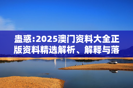 蛊惑:2025澳门资料大全正版资料精选解析、解释与落实