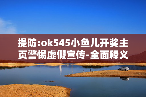 提防:ok545小鱼儿开奖主页警惕虚假宣传-全面释义、解释与落实