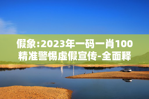 假象:2023年一码一肖100精准警惕虚假宣传-全面释义