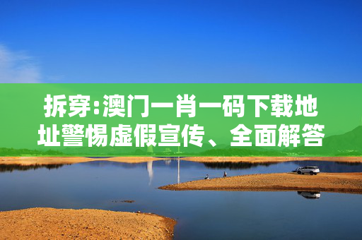 拆穿:澳门一肖一码下载地址警惕虚假宣传、全面解答与解释