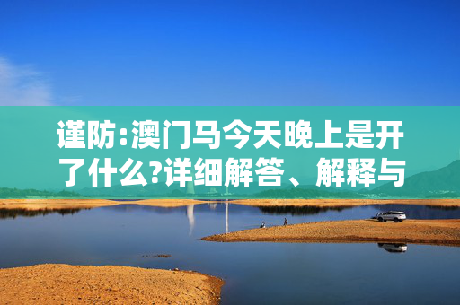 谨防:澳门马今天晚上是开了什么?详细解答、解释与落实