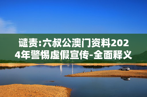 谴责:六叔公澳门资料2024年警惕虚假宣传-全面释义、解释与落实