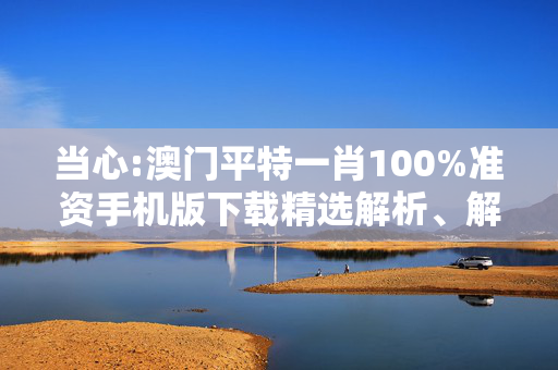当心:澳门平特一肖100%准资手机版下载精选解析、解释与落实