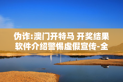 伪诈:澳门开特马 开奖结果软件介绍警惕虚假宣传-全面释义