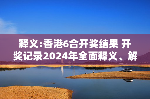 释义:香港6合开奖结果 开奖记录2024年全面释义、解释与落实
