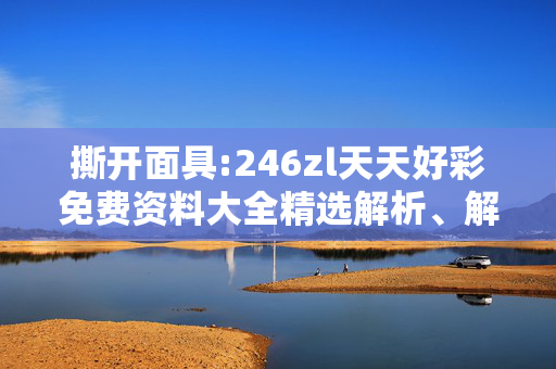 撕开面具:246zl天天好彩免费资料大全精选解析、解释与落实