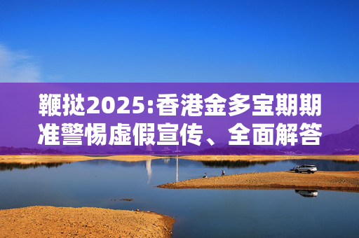 鞭挞2025:香港金多宝期期准警惕虚假宣传、全面解答与解释