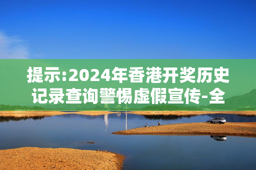 提示:2024年香港开奖历史记录查询警惕虚假宣传-全面释义、解释与落实