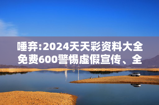 唾弃:2024天天彩资料大全免费600警惕虚假宣传、全面解答与解释
