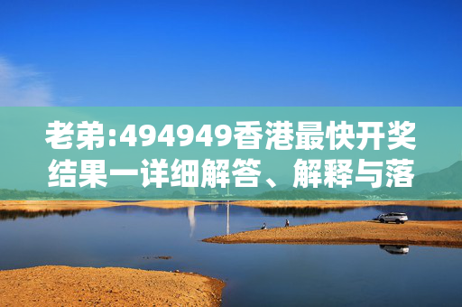 老弟:494949香港最快开奖结果一详细解答、解释与落实