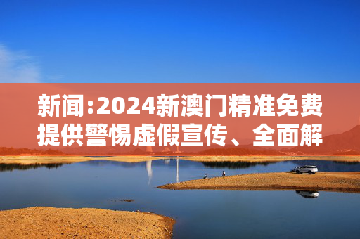 新闻:2024新澳门精准免费提供警惕虚假宣传、全面解答