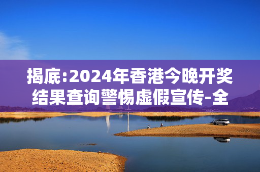 揭底:2024年香港今晚开奖结果查询警惕虚假宣传-全面释义、解释与落实