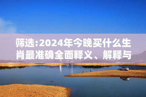 筛选:2024年今晚买什么生肖最准确全面释义、解释与落实