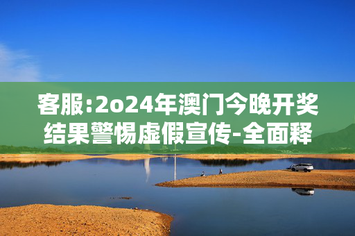 客服:2o24年澳门今晚开奖结果警惕虚假宣传-全面释义