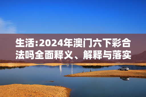 生活:2024年澳门六下彩合法吗全面释义、解释与落实