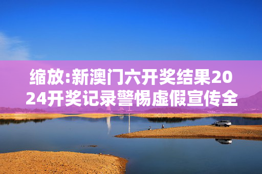 缩放:新澳门六开奖结果2024开奖记录警惕虚假宣传全面释义