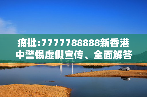 痛批:7777788888新香港中警惕虚假宣传、全面解答与解释