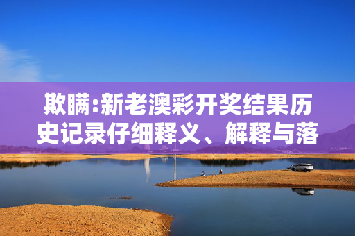 欺瞒:新老澳彩开奖结果历史记录仔细释义、解释与落实