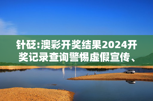 针砭:澳彩开奖结果2024开奖记录查询警惕虚假宣传、全面解答与解释