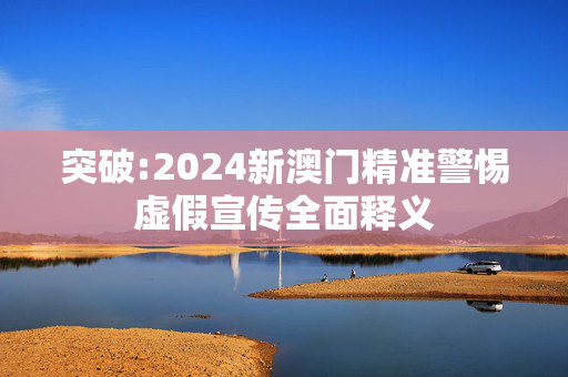 突破:2024新澳门精准警惕虚假宣传全面释义