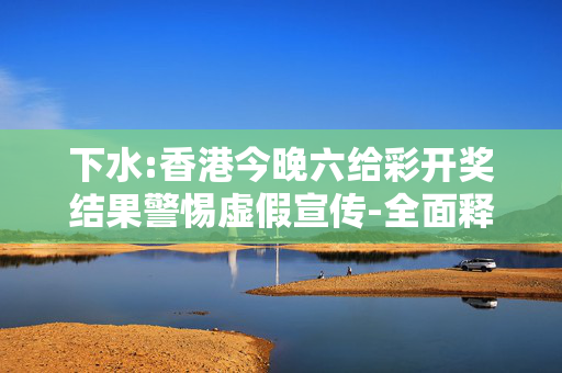下水:香港今晚六给彩开奖结果警惕虚假宣传-全面释义、解释与落实
