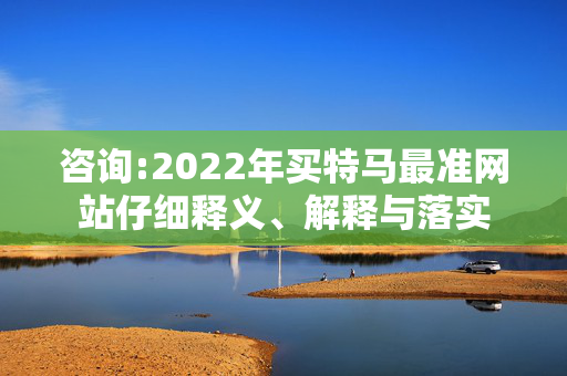 咨询:2022年买特马最准网站仔细释义、解释与落实