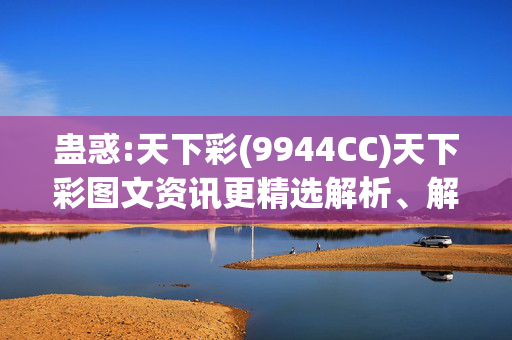 蛊惑:天下彩(9944CC)天下彩图文资讯更精选解析、解释与落实